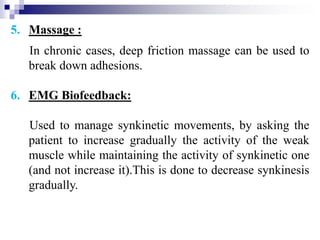 5. Massage :
In chronic cases, deep friction massage can be used to
break down adhesions.
6. EMG Biofeedback:
Used to manage synkinetic movements, by asking the
patient to increase gradually the activity of the weak
muscle while maintaining the activity of synkinetic one
(and not increase it).This is done to decrease synkinesis
gradually.
 