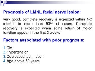 Prognosis of LMNL facial nerve lesion:
very good, complete recovery is expected within 1-2
months in more than 50% of cases. Complete
recovery is expected when some return of motor
function appear in the first 3 weeks.
Factors associated with poor prognosis:
1.DM
2.Hypertension
3.Decreased lacrimation
4.Age above 60 years
 