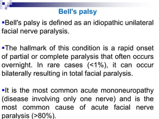 Bell's palsy
Bell's palsy is defined as an idiopathic unilateral
facial nerve paralysis.
The hallmark of this condition is a rapid onset
of partial or complete paralysis that often occurs
overnight. In rare cases (<1%), it can occur
bilaterally resulting in total facial paralysis.
It is the most common acute mononeuropathy
(disease involving only one nerve) and is the
most common cause of acute facial nerve
paralysis (>80%).
 