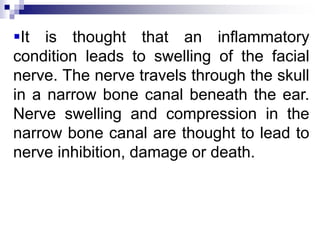 It is thought that an inflammatory
condition leads to swelling of the facial
nerve. The nerve travels through the skull
in a narrow bone canal beneath the ear.
Nerve swelling and compression in the
narrow bone canal are thought to lead to
nerve inhibition, damage or death.
 