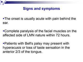 Signs and symptoms
The onset is usually acute with pain behind the
ear.
Complete paralysis of the facial muscles on the
affected side of LMN nature within 72 hours.
Patients with Bell's palsy may present with
hyperacusis or loss of taste sensation in the
anterior 2/3 of the tongue.
 