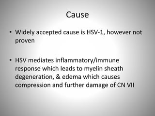 Cause
• Widely accepted cause is HSV-1, however not
proven
• HSV mediates inflammatory/immune
response which leads to myelin sheath
degeneration, & edema which causes
compression and further damage of CN VII
 