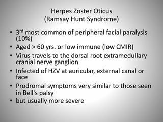 Herpes Zoster Oticus
(Ramsay Hunt Syndrome)
• 3rd most common of peripheral facial paralysis
(10%)
• Aged > 60 yrs. or low immune (low CMIR)
• Virus travels to the dorsal root extramedullary
cranial nerve ganglion
• Infected of HZV at auricular, external canal or
face
• Prodromal symptoms very similar to those seen
in Bell's palsy
• but usually more severe
 