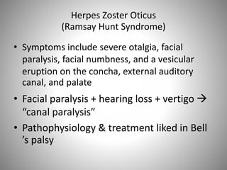 Herpes Zoster Oticus
(Ramsay Hunt Syndrome)
• Symptoms include severe otalgia, facial
paralysis, facial numbness, and a vesicular
eruption on the concha, external auditory
canal, and palate
• Facial paralysis + hearing loss + vertigo 
“canal paralysis”
• Pathophysiology & treatment liked in Bell
’s palsy
 