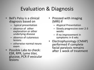 Evaluation & Diagnosis
• Bell’s Palsy is a clinical
diagnosis based on
– typical presentation
– absence of other
explanation or other
underlying disease
– absence of cutaneous
lesions
– otherwise normal neuro
exam
• Possible Labs to check:
ESR, RPR, Lyme titer,
glucose, PCR if vesicular
lesions
• Proceed with imaging
(MRI) if
– Atypical Presentation
– Slowly progressive over 2-3
weeks
– If no improvement in
symptoms in 6 wks
• Electrophysiology (CMAP)
performed if complete
facial paralysis remains
after 1 week of treatment
 