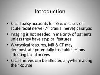 Introduction
• Facial palsy accounts for 75% of cases of
acute facial nerve (7th cranial nerve) paralysis
• Imaging is not needed in majority of patients
unless they have atypical features
• W/atypical features, MR & CT may
demonstrate potentially treatable lesions
affecting facial nerves
• Facial nerves can be affected anywhere along
their course
 