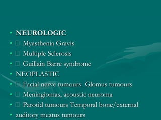 • NEUROLOGIC
• Myasthenia Gravis
• Multiple Sclerosis
• Guillain Barre syndrome
• NEOPLASTIC
• Facial nerve tumours Glomus tumours
• Meningiomas, acoustic neuroma
• Parotid tumours Temporal bone/external
• auditory meatus tumours
 