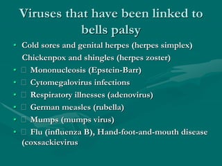 Viruses that have been linked to
bells palsy
• Cold sores and genital herpes (herpes simplex)
Chickenpox and shingles (herpes zoster)
• Mononucleosis (Epstein-Barr)
• Cytomegalovirus infections
• Respiratory illnesses (adenovirus)
• German measles (rubella)
• Mumps (mumps virus)
• Flu (influenza B), Hand-foot-and-mouth disease
(coxsackievirus
 