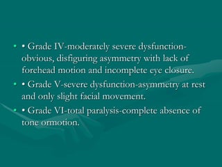 • • Grade IV-moderately severe dysfunction-
obvious, disfiguring asymmetry with lack of
forehead motion and incomplete eye closure.
• • Grade V-severe dysfunction-asymmetry at rest
and only slight facial movement.
• • Grade VI-total paralysis-complete absence of
tone ormotion.
 