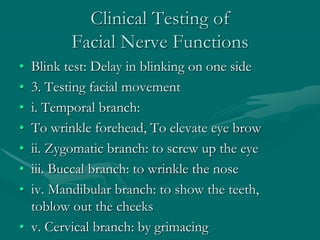 Clinical Testing of
Facial Nerve Functions
• Blink test: Delay in blinking on one side
• 3. Testing facial movement
• i. Temporal branch:
• To wrinkle forehead, To elevate eye brow
• ii. Zygomatic branch: to screw up the eye
• iii. Buccal branch: to wrinkle the nose
• iv. Mandibular branch: to show the teeth,
toblow out the cheeks
• v. Cervical branch: by grimacing
 
