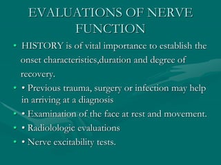 EVALUATIONS OF NERVE
FUNCTION
• HISTORY is of vital importance to establish the
onset characteristics,duration and degree of
recovery.
• • Previous trauma, surgery or infection may help
in arriving at a diagnosis
• • Examination of the face at rest and movement.
• • Radiolologic evaluations
• • Nerve excitability tests.
 