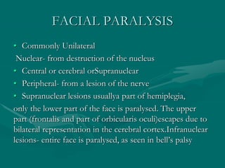 FACIAL PARALYSIS
• Commonly Unilateral
Nuclear- from destruction of the nucleus
• Central or cerebral orSupranuclear
• Peripheral- from a lesion of the nerve
• Supranuclear lesions usuallya part of hemiplegia,
only the lower part of the face is paralysed. The upper
part (frontalis and part of orbicularis oculi)escapes due to
bilateral representation in the cerebral cortex.Infranuclear
lesions- entire face is paralysed, as seen in bell’s palsy
 