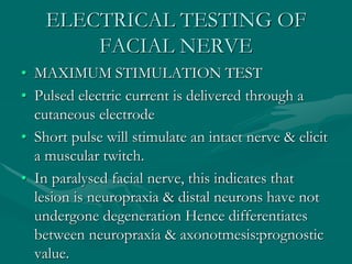 ELECTRICAL TESTING OF
FACIAL NERVE
• MAXIMUM STIMULATION TEST
• Pulsed electric current is delivered through a
cutaneous electrode
• Short pulse will stimulate an intact nerve & elicit
a muscular twitch.
• In paralysed facial nerve, this indicates that
lesion is neuropraxia & distal neurons have not
undergone degeneration Hence differentiates
between neuropraxia & axonotmesis:prognostic
value.
 