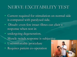 NERVE EXCITABILITY TEST
• Current required for stimulation on normal side
is compared with paralysed side.
• Disadv: even few intact fibres can elicit a
response when rest in
• undergoing degeneration.
• Muscle twitch response is subjective
• Uncomfortable procedure
• Requires patient co-operation
 