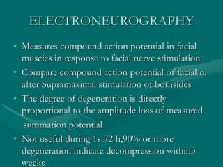 ELECTRONEUROGRAPHY
• Measures compound action potential in facial
muscles in response to facial nerve stimulation.
• Compare compound action potential of facial n.
after Supramaximal stimulation of bothsides
• The degree of degeneration is directly
proportional to the amplitude loss of measured
summation potential
• Not useful during 1st72 h,90% or more
degeneration indicate decompression within3
weeks
 