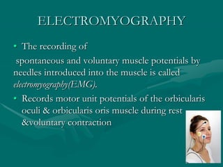 ELECTROMYOGRAPHY
• The recording of
spontaneous and voluntary muscle potentials by
needles introduced into the muscle is called
electromyography(EMG).
• Records motor unit potentials of the orbicularis
oculi & orbicularis oris muscle during rest
&voluntary contraction
 