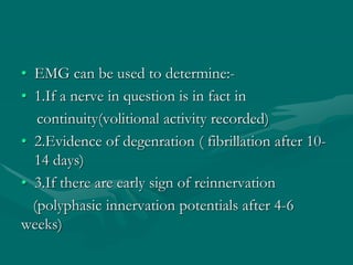 • EMG can be used to determine:-
• 1.If a nerve in question is in fact in
continuity(volitional activity recorded)
• 2.Evidence of degenration ( fibrillation after 10-
14 days)
• 3.If there are early sign of reinnervation
(polyphasic innervation potentials after 4-6
weeks)
 