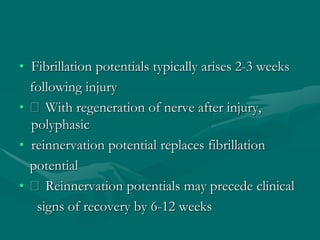 • Fibrillation potentials typically arises 2-3 weeks
following injury
• With regeneration of nerve after injury,
polyphasic
• reinnervation potential replaces fibrillation
potential
• Reinnervation potentials may precede clinical
signs of recovery by 6-12 weeks
 