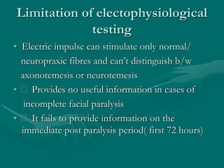 Limitation of electophysiological
testing
• Electric impulse can stimulate only normal/
neuropraxic fibres and can’t distinguish b/w
axonotemesis or neurotemesis
• Provides no useful information in cases of
incomplete facial paralysis
• It fails to provide information on the
immediate post paralysis period( first 72 hours)
 