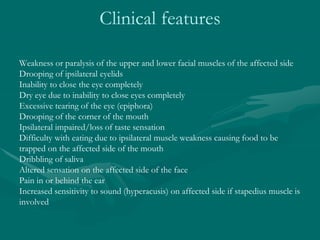 Clinical features
Weakness or paralysis of the upper and lower facial muscles of the affected side
Drooping of ipsilateral eyelids
Inability to close the eye completely
Dry eye due to inability to close eyes completely
Excessive tearing of the eye (epiphora)
Drooping of the corner of the mouth
Ipsilateral impaired/loss of taste sensation
Difficulty with eating due to ipsilateral muscle weakness causing food to be
trapped on the affected side of the mouth
Dribbling of saliva
Altered sensation on the affected side of the face
Pain in or behind the ear
Increased sensitivity to sound (hyperacusis) on affected side if stapedius muscle is
involved
 