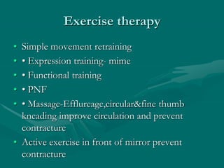 Exercise therapy
• Simple movement retraining
• • Expression training- mime
• • Functional training
• • PNF
• • Massage-Efflureage,circular&fine thumb
kneading improve circulation and prevent
contracture
• Active exercise in front of mirror prevent
contracture
 