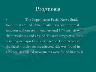 Prognosis
• The Copenhagen Facial Nerve Study
found that around 71% of patients recover normal
function without treatment. Around 13% are left with
slight weakness and around 4% with severe weakness
resulting in major facial dysfunction. Contracture of
the facial muscles on the affected side was found in
17% and associated movements were found in 16%.6
 