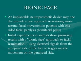 BIONIC FACE
• An implantable neuroprosthetic device may one
day provide a new approach to restoring more
natural facial movement in patients with one-
sided facial paralysis (hemifacial palsy)
• Initial experiments in animals show promising
results with a "bionic face" approach to facial
reanimation -- using electrical signals from the
uninjured side of the face to trigger muscle
movement on the paralyzed side.
 