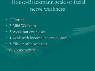 House-Brackmann scale of facial
nerve weakness
• 1-Normal
• 2-Mild Weakness
• 3-Weak but eye closes
• 4-weak with incomplete eye closure
• 5-Flicker of movement
• 6-No movement
 