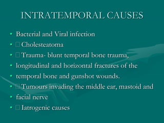 INTRATEMPORAL CAUSES
• Bacterial and Viral infection
• Cholesteatoma
• Trauma- blunt temporal bone trauma,
• longitudinal and horizontal fractures of the
• temporal bone and gunshot wounds.
• Tumours invading the middle ear, mastoid and
• facial nerve
• Iatrogenic causes
 