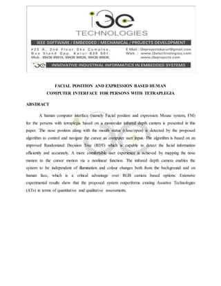 FACIAL POSITION AND EXPRESSION BASED HUMAN
COMPUTER INTERFACE FOR PERSONS WITH TETRAPLEGIA
ABSTRACT
A human computer interface (namely Facial position and expression Mouse system, FM)
for the persons with tetraplegia based on a monocular infrared depth camera is presented in this
paper. The nose position along with the mouth status (close/open) is detected by the proposed
algorithm to control and navigate the cursor as computer user input. The algorithm is based on an
improved Randomized Decision Tree (RDT) which is capable to detect the facial information
efficiently and accurately. A more comfortable user experience is achieved by mapping the nose
motion to the cursor motion via a nonlinear function. The infrared depth camera enables the
system to be independent of illumination and colour changes both from the background and on
human face, which is a critical advantage over RGB camera based options. Extensive
experimental results show that the proposed system outperforms existing Assistive Technologies
(ATs) in terms of quantitative and qualitative assessments.
 