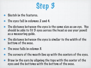 Step 3
Sketch in the features.
The eyes fall in columns 2 and 4.
The distance bet ween the eyes is the same size as an eye. You
should be able to fit 5 eyes across the head so use your pencil
as a measuring guide.
The distance bet ween the eyes is similar to the width of the
bottom of the nose.
The nose falls in column 3.
The corners of the mouth line up with the centers of the eyes.
Draw in the ears by aligning the tops with the center of the
eyes and the bottoms with the bottom of the nose.
 