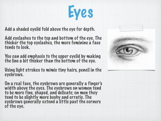Eyes
Add a shaded eyelid fold above the eye for depth.
Add eyelashes to the top and bottom of the eye. The
thicker the top eyelashes, the more feminine a face
tends to look.
You can add emphasis to the upper eyelid by making
the line a bit thicker than the bottom of the eye.
Using light strokes to mimic tiny hairs, pencil in the
eyebrows.
On a real face, the eyebrows are generally a finger's
width above the eyes. The eyebrows on women tend
to be more fine, shaped, and delicate; on men they
tend to be slightly more bushy and erratic. The
eyebrows generally extend a little past the corners
of the eye.
 