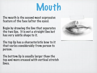 Mouth
The mouth is the second most expressive
feature of the face (after the eyes).

Begin by drawing the line that separates
the t wo lips. It is not a straight line but
has very subtle shape to it.

The top lip has a characteristic bow to it
that varies considerably from person to
person.

The bottom lip is usually larger than the
top and more creased with vertical stretch
lines.
 