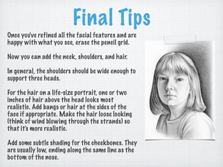 Final Tips
Once you've refined all the facial features and are
happy with what you see, erase the pencil grid.

Now you can add the neck, shoulders, and hair.

In general, the shoulders should be wide enough to
support three heads.

For the hair on a life-size portrait, one or t wo
inches of hair above the head looks most
realistic. Add bangs or hair at the sides of the
face if appropriate. Make the hair loose looking
(think of wind blowing through the strands) so
that it's more realistic.

Add some subtle shading for the cheekbones. They
are usually low, ending along the same line as the
bottom of the nose.
 