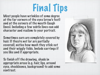 Final Tips
Most people have wrinkles of some degree
at the far corners of the eyes (crow's feet)
and at the corners of the mouth (laugh
lines). Including a few subtle lines can add
character and realism to your portrait.

Sometimes ears are completely covered by
hair. If they're not (or are partially
covered), notice how much they stick out
and their wiggly folds. Include earrings if
you like and if appropriate.

To finish off the drawing, shade in
appropriate areas (e.g. hair, lips, around
eyes, cheekbones, background) to add some
contrast.
 