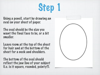 Step 1
Using a pencil, start by drawing an
oval on your sheet of paper.

The oval should be the size you
want the final face to be, or a bit
smaller.

Leave room at the top of the sheet
for hair and at the bottom of the
sheet for a neck and shoulders.

The bottom of the oval should
reflect the jaw line of your subject
(i.e. is it square, rounded, pointy?).
 