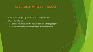 REGIONAL MUSCLE TRANSFER
 Local muscle flaps e.g. masseter and temporalis flaps
 Used when there is
 absence of suitable mimetic muscles after long-standing atrophy
 No further potential for useful function after reinnervation.
 