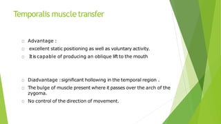 Temporalis muscletransfer
Advantage :
excellent static positioning as well as voluntary activity.
Itis capable of producing an oblique lift to the mouth
Diadvantage :significant hollowing in the temporal region .
The bulge of muscle present where it passes over the arch of the
zygoma.
No control of the direction of movement.
 