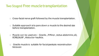 Two Staged Free muscletransplantation
Cross-facial nerve graft followed by the muscle transplantation.
Suitable approach is to pare down a muscle to the desired size
before transplantation.
Muscle can be used are : Gracilis , P.Minor ,rectus abdominis,LD,
ECRB,SA,RF , Abductor haullicis.
Gracilis muscle is suitable for facialparalysis reconstruction
because:
 