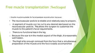 Free muscle transplantation :TwoStaged
Gracilis muscle issuitable for facialparalysis reconstruction because:
• The neurovascular pedicle is reliable and relatively easy to prepare.
A segment of muscle can be cut to any desired size based on the
neurovascular pedicle. Thisallows the surgeon to customize the
muscle to the patient's facial requirements.
There is no functional loss in the leg.
Because the scar is in the medial aspect of the thigh, it is reasonably
well hidden.
The thigh is far enough removed from the face that a simultaneous
preparation of the muscle and the face is easily accomplished
 