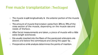 Free muscle transplantation :TwoStaged
The muscle issplit longitudinally & the anterior portion of the muscle
is used.
The amount of muscle that is taken varies from 30%to 70%of the
cross section of the muscle, depending on the muscle size and
needs of theface.
After facial measurements are taken, a piece of muscle with a little
extra length isremoved.
Itis usually inserted into the fibers of the paralyzed orbicularis oris
above and below the commissure and along the upper lip .
Preoperative smile analysis determines the points of insertion.
 