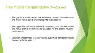 Free muscle transplantation :TwoStaged
The gracilis is positioned so that its hilum is close to the mouth and
the motor nerve can be tunneled into the upper lip.
The upper buccal sulcus incision is reopened, and the free end of
the nerve graft isidentified and coapted to the gracilis muscle
motor nerve.
vascular Anastomosis : facial vessels, superficial temporal vessels,
transverse facial vein .
 