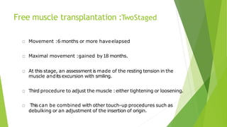 Free muscle transplantation :TwoStaged
Movement :6 months or more haveelapsed
Maximal movement :gained by18 months.
At this stage, an assessment is made of the resting tension in the
muscle andits excursion with smiling.
Third procedure to adjust the muscle :either tightening or loosening.
This can be combined with other touch-up procedures such as
debulking or an adjustment of the insertion of origin.
 