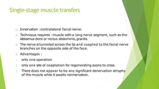 Single-stage muscletransfers
Innervation :contralateral facial nerve.
Technique requires :muscle with a long nerve segment, such as the
latissimus dorsi or rectus abdominis,gracilis.
The nerve is tunneled across the lip and coapted to the facial nerve
branches on the opposite side of the face.
Advantages :
1. only one operation
2. only one site of coaptation for regenerating axons to cross.
3. There does not appear to be any significant denervation atrophy
of the muscle while it awaits reinnervation.
 
