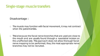 Single-stage muscletransfers
Disadvantage :
The muscle may function with facial movement, it may not contract
when the patientsmiles.
This is because the facial nerve branches that are used are close to
the mouth and are usually found through a nasolabial incision on
the unaffected side. This approach does not allow thorough facial
nerve mapping to be performed; thus, the most appropriate nerve
branches may not be recruited.
 