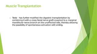 Muscle Transplantation
T
erzis: has further modified the digastric transplantation by
combining it with a cross-facial nerve graft coapted to a marginal
mandibular nerve branch on the unaffected side, thereby allowing
the possibility of spontaneous activation with smiling.
 