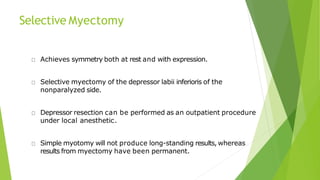 Selective Myectomy
Achieves symmetry both at rest and with expression.
Selective myectomy of the depressor labii inferioris of the
nonparalyzed side.
Depressor resection can be performed as an outpatient procedure
under local anesthetic.
Simple myotomy will not produce long-standing results, whereas
results from myectomy have been permanent.
 