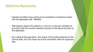 Selective Myectomy
Injection of either long-acting local anesthetic or botulinum toxin
into the depressor labi inferioris.
Thisinjection allows the patient a chance to decide whether to
proceed with the muscle resection based on the loss of function of
the depressor.
As a result of this operation, the shape of the smile is altered on the
normal side, and the lower lip isnow symmetric with the opposite
side.
 