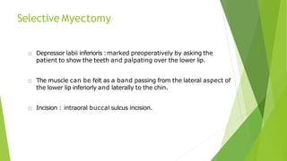 Selective Myectomy
Depressor labii inferioris :marked preoperatively by asking the
patient to show the teeth and palpating over the lower lip.
The muscle can be felt as a band passing from the lateral aspect of
the lower lip inferiorly and laterally to the chin.
Incision : intraoral buccal sulcus incision.
 