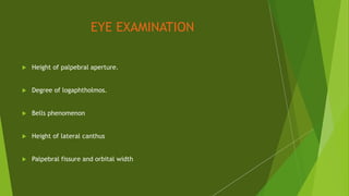 EYE EXAMINATION
 Height of palpebral aperture.
 Degree of logaphtholmos.
 Bells phenomenon
 Height of lateral canthus
 Palpebral fissure and orbital width
 